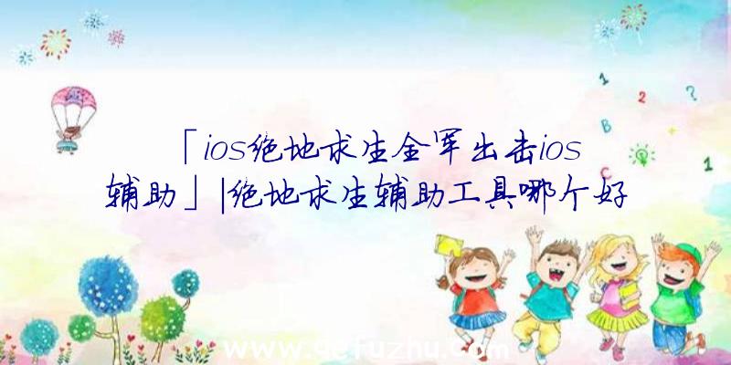 「ios绝地求生全军出击ios辅助」|绝地求生辅助工具哪个好